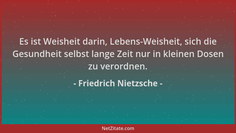 Friedrich Nietzsche - Es ist Weisheit darin, Lebens-Weisheit, sich die Gesundheit selbst lange Zeit nur in kleinen Dosen zu...