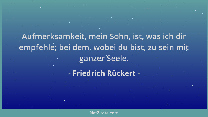 Friedrich Rückert - Aufmerksamkeit, mein Sohn, ist, was ich dir empfehle; bei dem, wobei du bist, zu sein mit ganzer Seele....