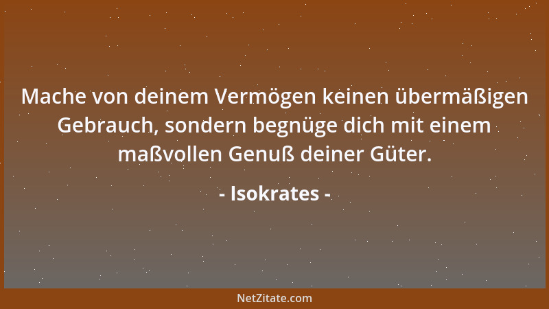 Isokrates - Mache von deinem Vermögen keinen übermäßigen Gebrauch, sondern begnüge dich mit einem maßvollen Genuß deiner Gü...