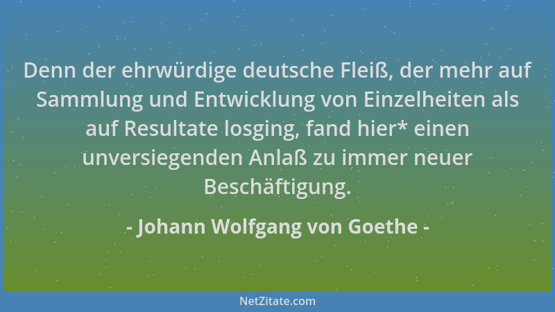 Johann Wolfgang von Goethe - Denn der ehrwürdige deutsche Fleiß, der mehr auf Sammlung und Entwicklung von Einzelheiten als...