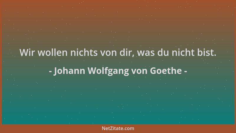 Johann Wolfgang von Goethe - Wir wollen nichts von dir, was du nicht bist....