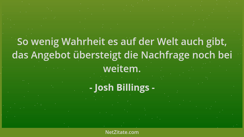 Josh Billings - So wenig Wahrheit es auf der Welt auch gibt, das Angebot übersteigt die Nachfrage noch bei weitem....