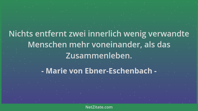 Marie von Ebner-Eschenbach - Nichts entfernt zwei innerlich wenig verwandte Menschen mehr voneinander, als das Zusammenlebe...