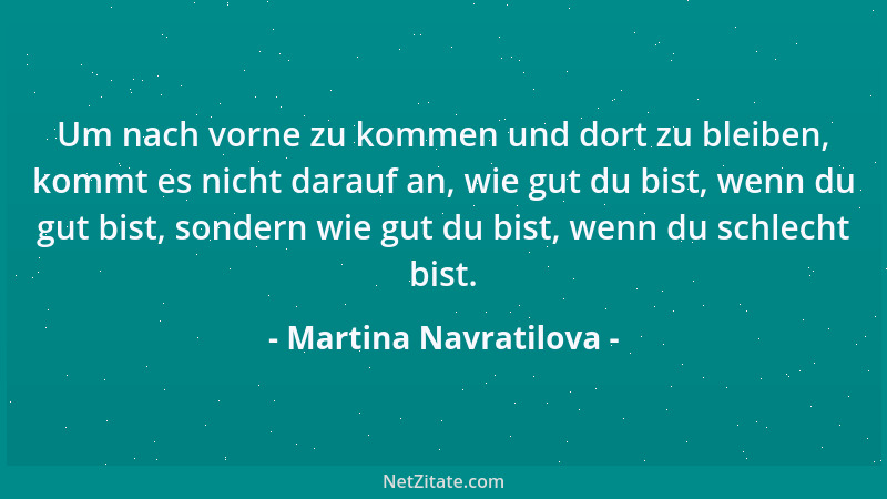 Martina Navratilova - Um nach vorne zu kommen und dort zu bleiben, kommt es nicht darauf an, wie gut du bist, wenn du gut b...