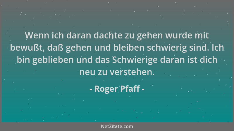 Roger Pfaff - Wenn ich daran dachte zu gehen wurde mit bewußt, daß gehen und bleiben schwierig sind. Ich bin geblieben und...
