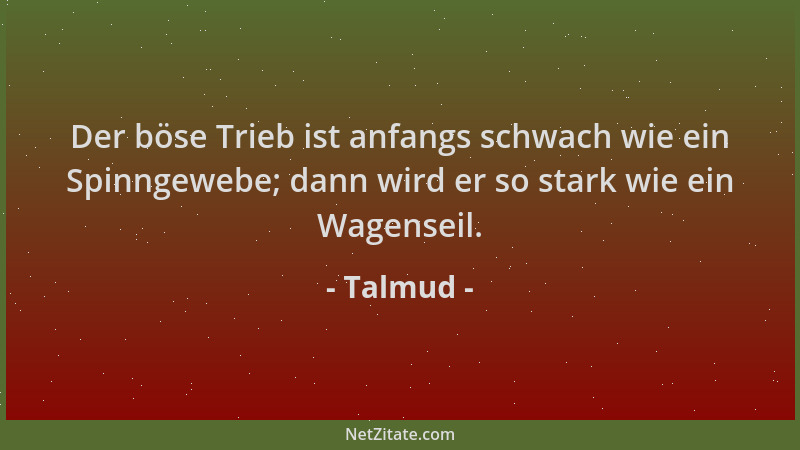 Talmud - Der böse Trieb ist anfangs schwach wie ein Spinngewebe; dann wird er so stark wie ein Wagenseil....