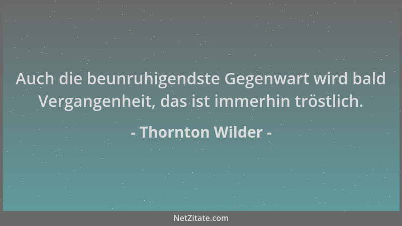 Thornton Wilder - Auch die beunruhigendste Gegenwart wird bald Vergangenheit, das ist immerhin tröstlich....