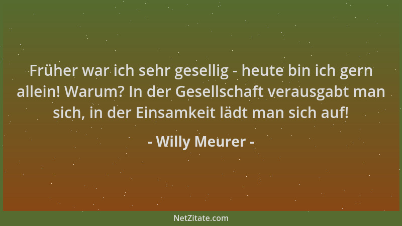 Willy Meurer - Früher war ich sehr gesellig - heute bin ich gern allein! Warum? In der Gesellschaft verausgabt man sich, in...
