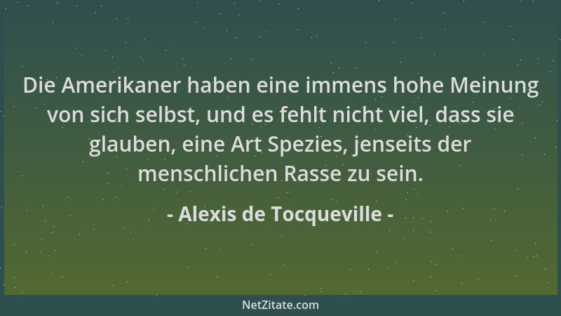 Alexis de Tocqueville - Die Amerikaner haben eine immens hohe Meinung von sich selbst, und es fehlt nicht viel, dass sie gl...