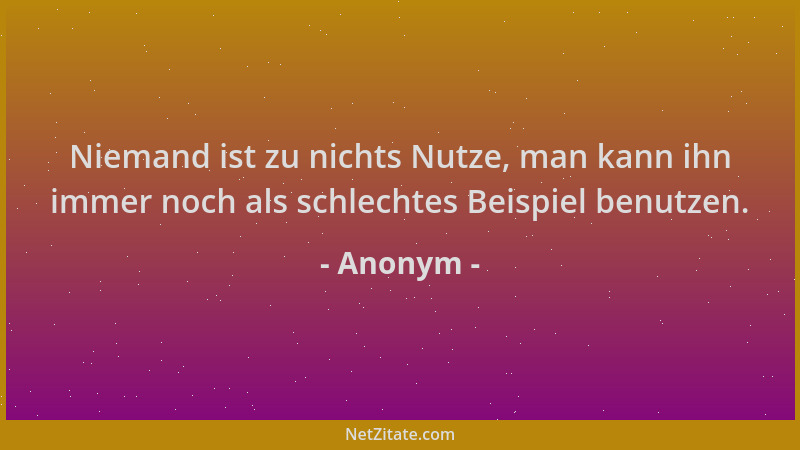 Anonym - Niemand ist zu nichts Nutze, man kann ihn immer noch als schlechtes Beispiel benutzen....
