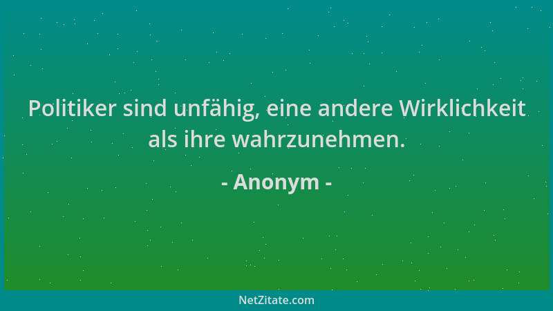 Anonym - Politiker sind unfähig, eine andere Wirklichkeit als ihre wahrzunehmen....