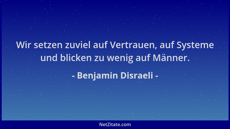 Benjamin Disraeli - Wir setzen zuviel auf Vertrauen, auf Systeme und blicken zu wenig auf Männer....
