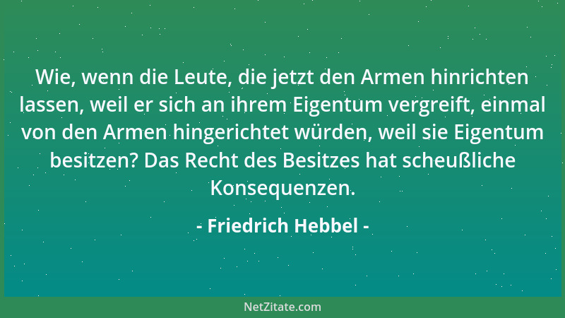 Friedrich Hebbel - Wie, wenn die Leute, die jetzt den Armen hinrichten lassen, weil er sich an ihrem Eigentum vergreift, ei...