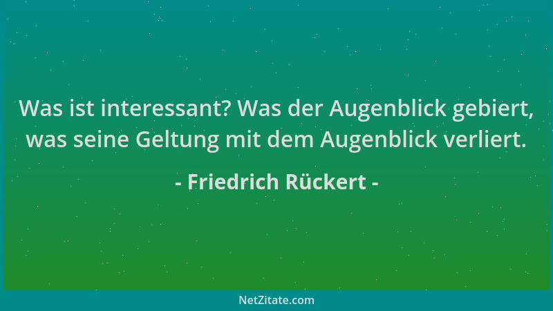 Friedrich Rückert - Was ist interessant? Was der Augenblick gebiert, was seine Geltung mit dem Augenblick verliert....