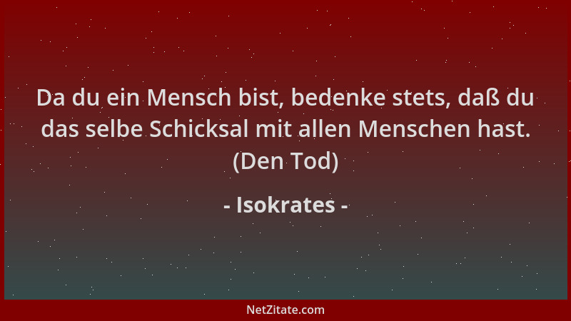Isokrates - Da du ein Mensch bist, bedenke stets, daß du das selbe Schicksal mit allen Menschen hast. (Den Tod)...