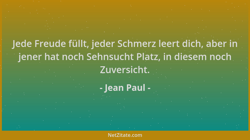 Jean Paul - Jede Freude füllt, jeder Schmerz leert dich, aber in jener hat noch Sehnsucht Platz, in diesem noch Zuversicht....