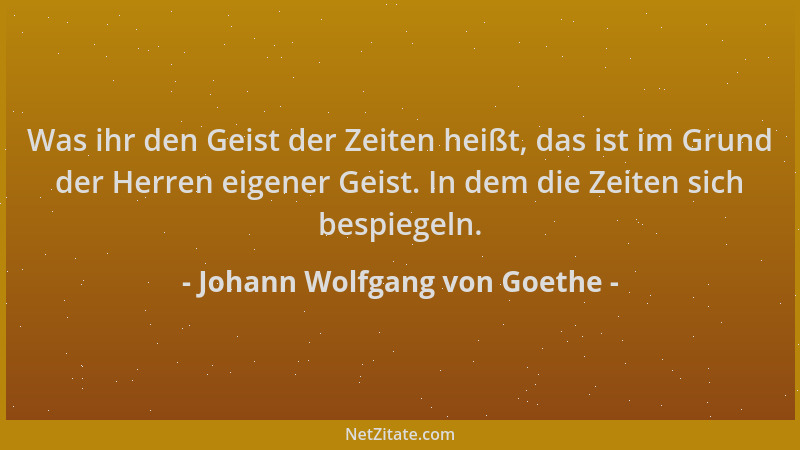 Johann Wolfgang von Goethe - Was ihr den Geist der Zeiten heißt, das ist im Grund der Herren eigener Geist. In dem die Zeit...