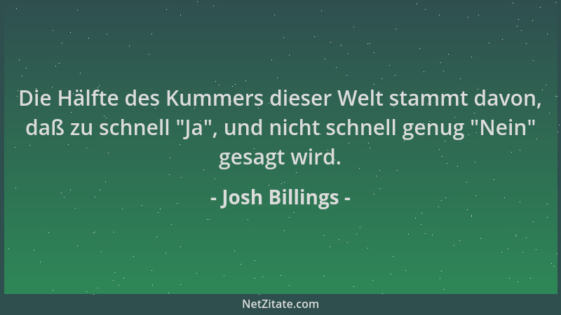 Josh Billings - Die Hälfte des Kummers dieser Welt stammt davon, daß zu schnell  "Ja ", und nicht schnell genug  "Nein " gesagt...