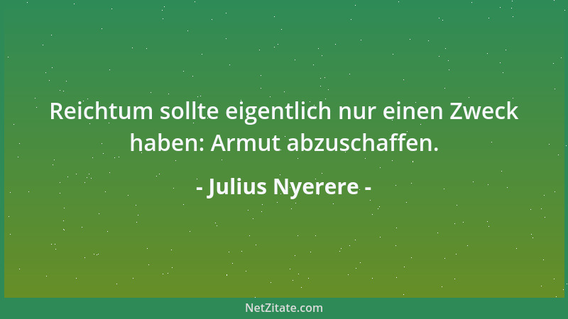 Julius Nyerere - Reichtum sollte eigentlich nur einen Zweck haben: Armut abzuschaffen....