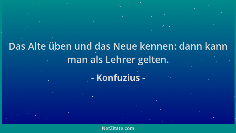 Konfuzius - Das Alte üben und das Neue kennen: dann kann man als Lehrer gelten....