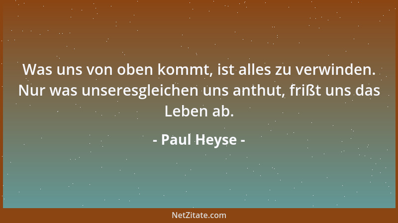 Paul Heyse - Was uns von oben kommt, ist alles zu verwinden. Nur was unseresgleichen uns anthut, frißt uns das Leben ab....