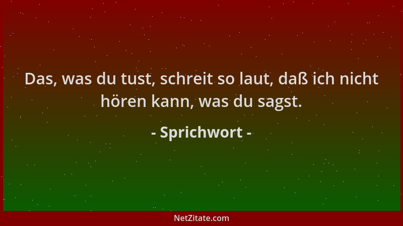 Sprichwort - Das, was du tust, schreit so laut, daß ich nicht hören kann, was du sagst....