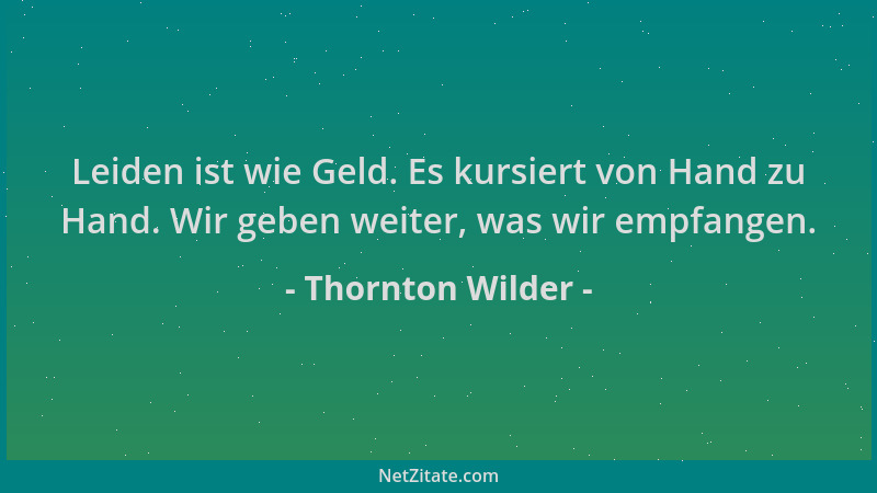Thornton Wilder - Leiden ist wie Geld. Es kursiert von Hand zu Hand. Wir geben weiter, was wir empfangen....
