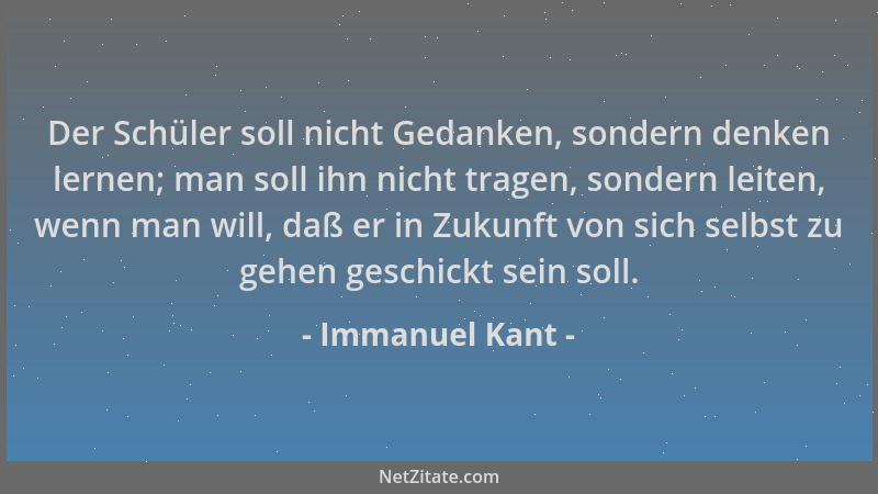 Immanuel Kant - Der Schüler soll nicht Gedanken, sondern denken lernen; man soll ihn nicht tragen, sondern leiten, wenn man...