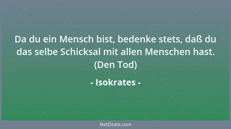 Isokrates - Da du ein Mensch bist, bedenke stets, daß du das selbe Schicksal mit allen Menschen hast. (Den Tod)...