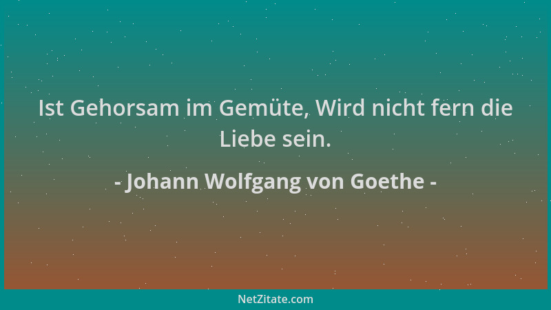 Johann Wolfgang von Goethe - Ist Gehorsam im Gemüte, Wird nicht fern die Liebe sein....