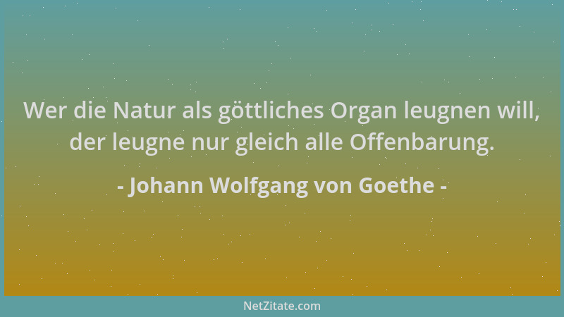 Johann Wolfgang von Goethe - Wer die Natur als göttliches Organ leugnen will, der leugne nur gleich alle Offenbarung....