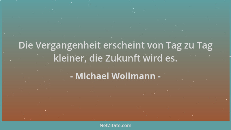 Michael Wollmann - Die Vergangenheit erscheint von Tag zu Tag kleiner, die Zukunft wird es....