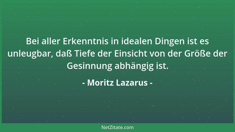 Moritz Lazarus - Bei aller Erkenntnis in idealen Dingen ist es unleugbar, daß Tiefe der Einsicht von der Größe der Gesinnun...