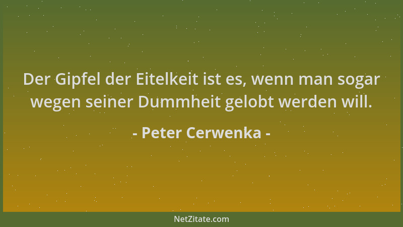 Peter Cerwenka - Der Gipfel der Eitelkeit ist es, wenn man sogar wegen seiner Dummheit gelobt werden will....