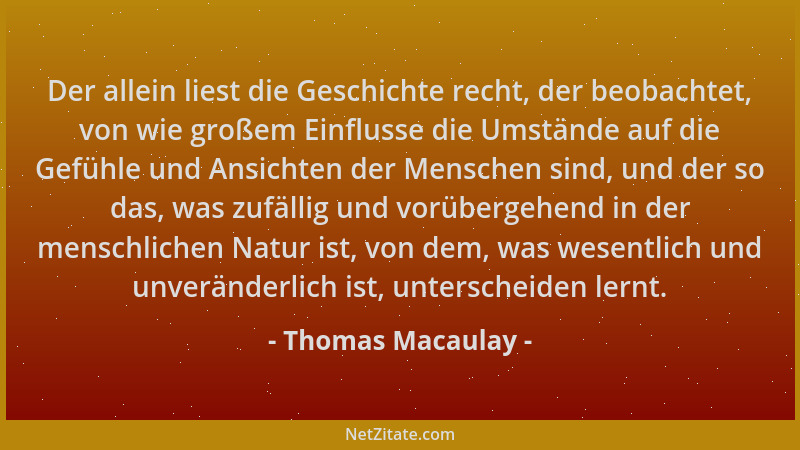 Thomas Macaulay - Der allein liest die Geschichte recht, der beobachtet, von wie großem Einflusse die Umstände auf die Gefü...