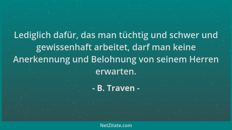 B. Traven - Lediglich dafür, das man tüchtig und schwer und gewissenhaft arbeitet, darf man keine Anerkennung und Belohnung...