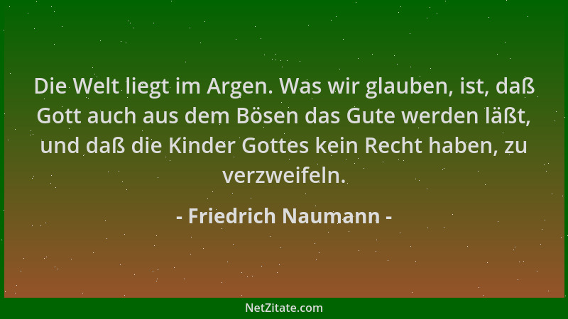 Friedrich Naumann - Die Welt liegt im Argen. Was wir glauben, ist, daß Gott auch aus dem Bösen das Gute werden läßt, und da...