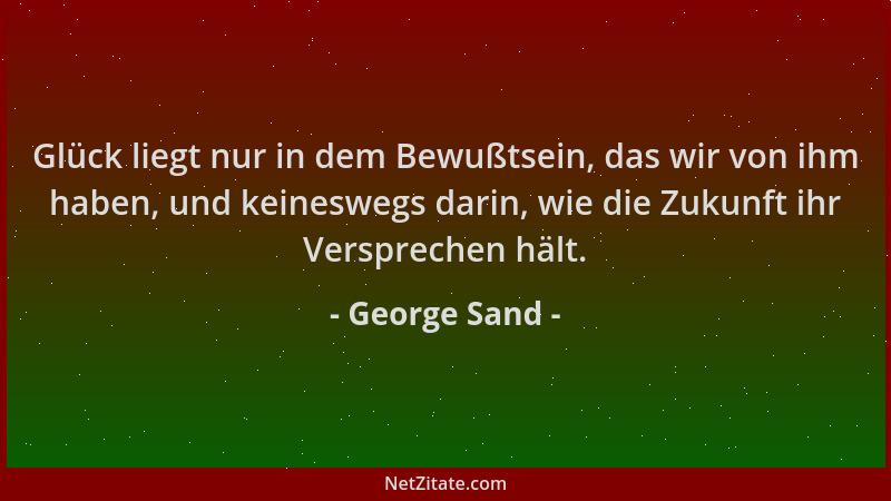 George Sand - Glück liegt nur in dem Bewußtsein, das wir von ihm haben, und keineswegs darin, wie die Zukunft ihr Versprech...