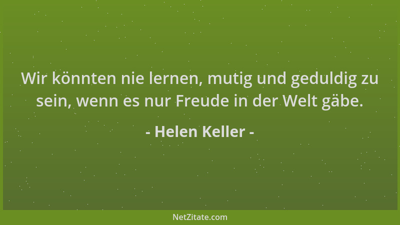 Helen Keller - Wir könnten nie lernen, mutig und geduldig zu sein, wenn es nur Freude in der Welt gäbe....