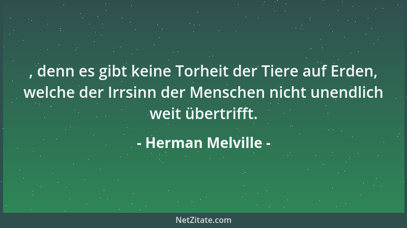 Herman Melville - , denn es gibt keine Torheit der Tiere auf Erden, welche der Irrsinn der Menschen nicht unendlich weit üb...