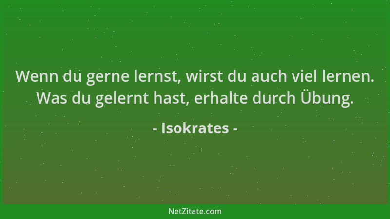 Isokrates - Wenn du gerne lernst, wirst du auch viel lernen. Was du gelernt hast, erhalte durch Übung....