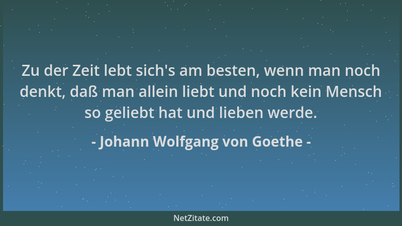 Johann Wolfgang von Goethe - Zu der Zeit lebt sich 's am besten, wenn man noch denkt, daß man allein liebt und noch kein Men...