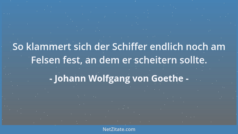 Johann Wolfgang von Goethe - So klammert sich der Schiffer endlich noch am Felsen fest, an dem er scheitern sollte....