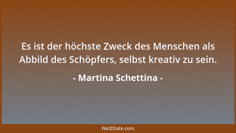Martina Schettina - Es ist der höchste Zweck des Menschen als Abbild des Schöpfers, selbst kreativ zu sein....