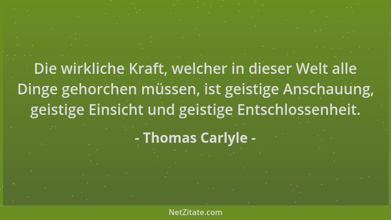Thomas Carlyle - Die wirkliche Kraft, welcher in dieser Welt alle Dinge gehorchen müssen, ist geistige Anschauung, geistige...