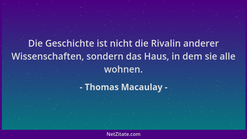 Thomas Macaulay - Die Geschichte ist nicht die Rivalin anderer Wissenschaften, sondern das Haus, in dem sie alle wohnen....