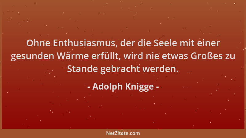 Adolph Knigge - Ohne Enthusiasmus, der die Seele mit einer gesunden Wärme erfüllt, wird nie etwas Großes zu Stande gebracht...