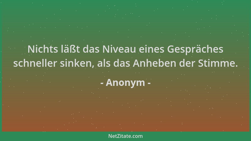 Anonym - Nichts läßt das Niveau eines Gespräches schneller sinken, als das Anheben der Stimme....