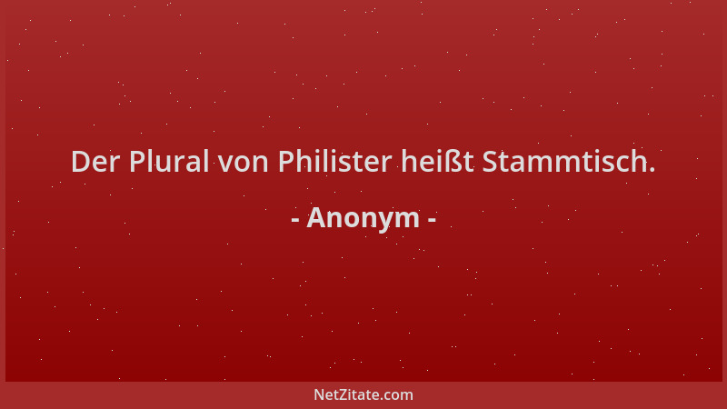Anonym - Der Plural von Philister heißt Stammtisch....