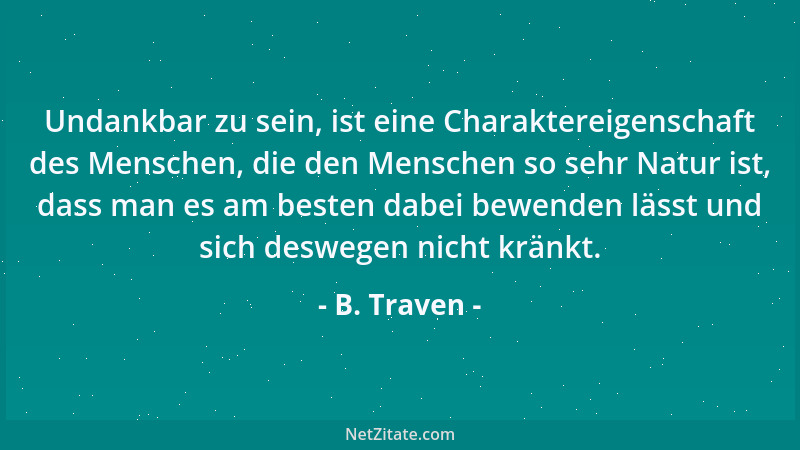 B. Traven - Undankbar zu sein, ist eine Charaktereigenschaft des Menschen, die den Menschen so sehr Natur ist, dass man es...